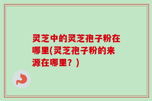 灵芝中的灵芝孢子粉在哪里(灵芝孢子粉的来源在哪里？)