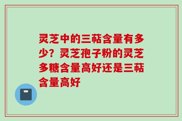 灵芝中的三萜含量有多少？灵芝孢子粉的灵芝多糖含量高好还是三萜含量高好