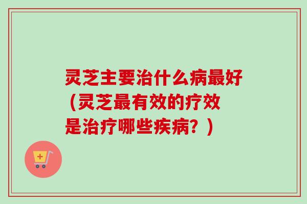 灵芝主要治什么病最好 (灵芝最有效的疗效是治疗哪些疾病？)