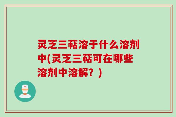 灵芝三萜溶于什么溶剂中(灵芝三萜可在哪些溶剂中溶解？)