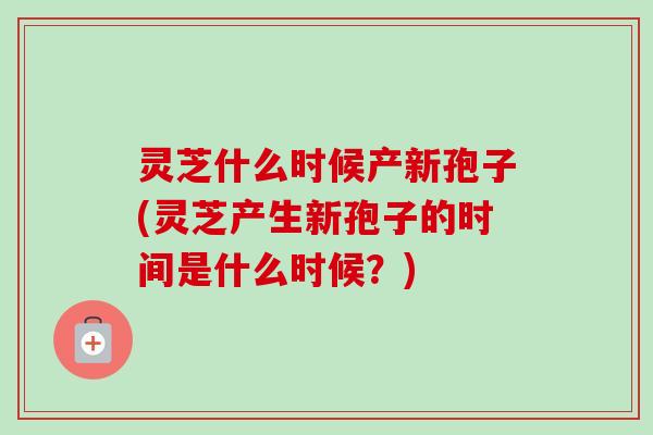 灵芝什么时候产新孢子(灵芝产生新孢子的时间是什么时候？)