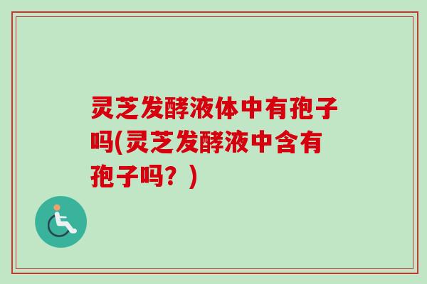 灵芝发酵液体中有孢子吗(灵芝发酵液中含有孢子吗？)