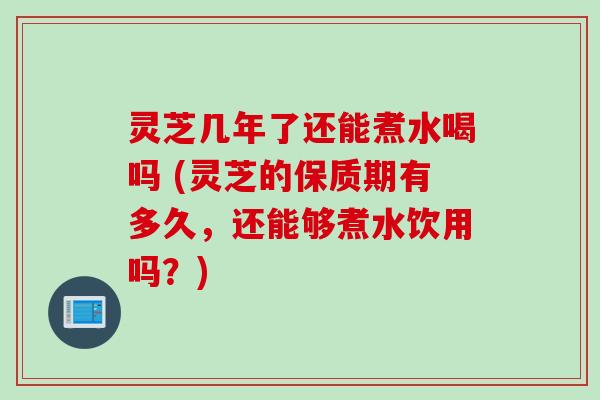 灵芝几年了还能煮水喝吗 (灵芝的保质期有多久，还能够煮水饮用吗？)