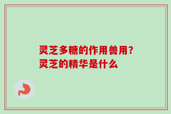 灵芝多糖的作用兽用？灵芝的精华是什么