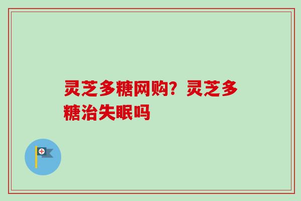 灵芝多糖网购？灵芝多糖治失眠吗