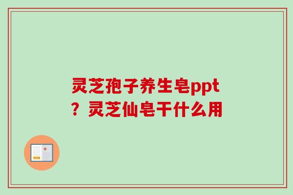 灵芝孢子养生皂ppt?灵芝仙皂干什么用 灵芝孢子养生皂ppt?灵芝仙皂干什么用