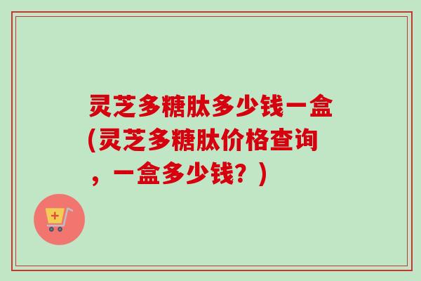 灵芝多糖肽多少钱一盒(灵芝多糖肽价格查询，一盒多少钱？)