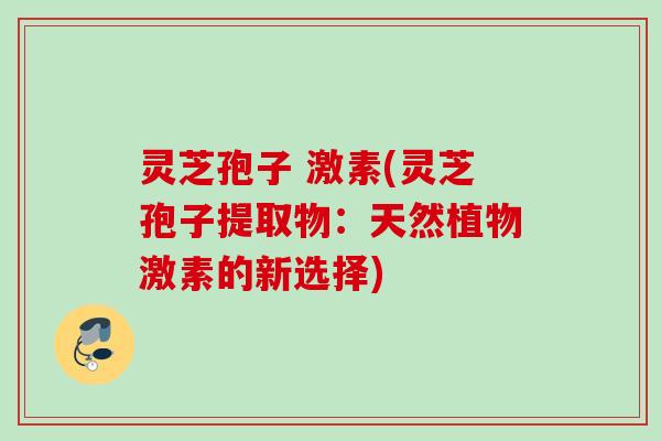灵芝孢子 激素(灵芝孢子提取物:天然植物激素的新选择) 灵芝孢子 激素(灵芝孢子提取物:天然植物激素的新选择)