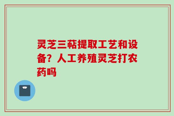 灵芝三萜提取工艺和设备?人工养殖灵芝打农药吗 灵芝三萜提取工艺和设备?人工养殖灵芝打农药吗