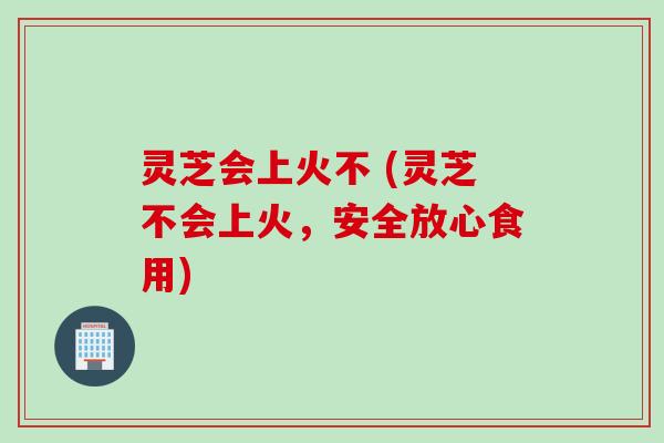 灵芝会上火不 (灵芝不会上火，安全放心食用)
