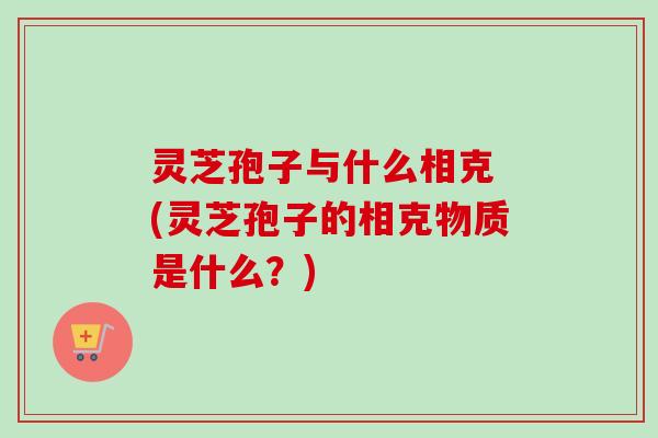 灵芝孢子与什么相克 (灵芝孢子的相克物质是什么？)