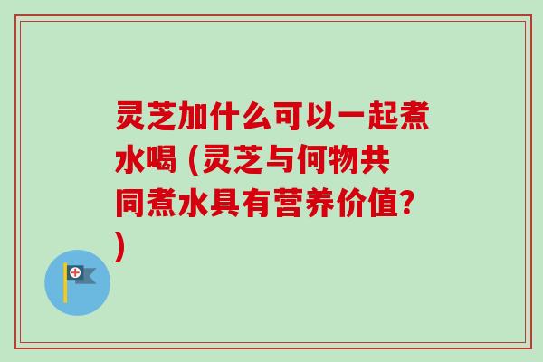 灵芝加什么可以一起煮水喝 (灵芝与何物共同煮水具有营养价值？)