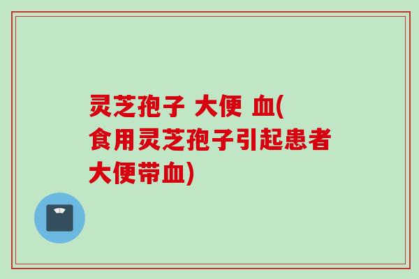 灵芝孢子 大便 血(食用灵芝孢子引起患者大便带血)
