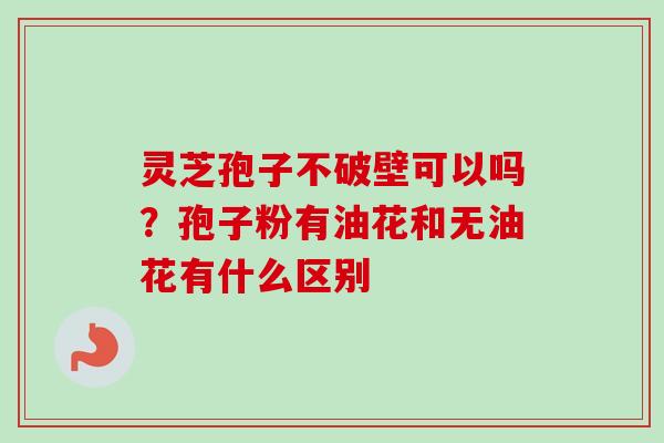 灵芝孢子不破壁可以吗？孢子粉有油花和无油花有什么区别