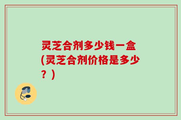 灵芝合剂多少钱一盒 (灵芝合剂价格是多少？)