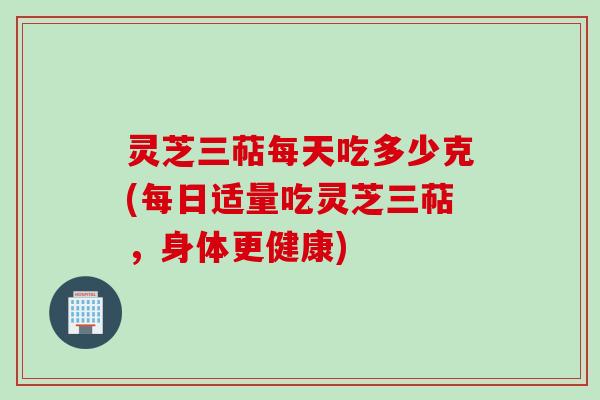 灵芝三萜每天吃多少克(每日适量吃灵芝三萜，身体更健康)