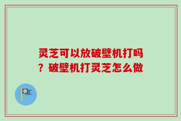 灵芝可以放破壁机打吗？破壁机打灵芝怎么做