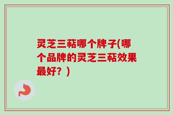 灵芝三萜哪个牌子(哪个品牌的灵芝三萜效果最好？)