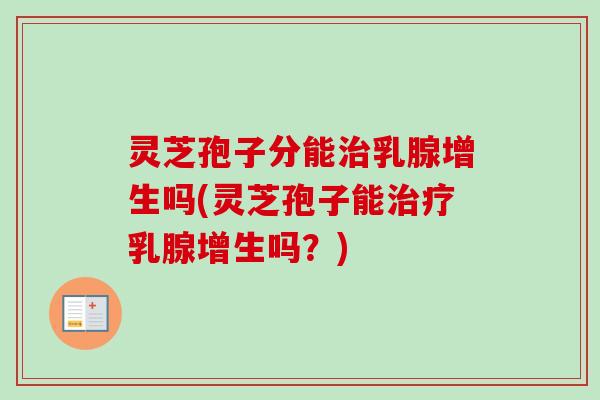 灵芝孢子分能乳腺增生吗(灵芝孢子能乳腺增生吗?) 灵芝孢子分能乳腺增生吗(灵芝孢子能乳腺增生吗?)