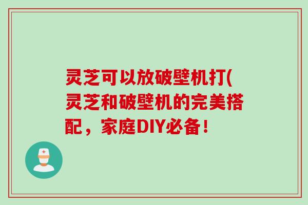 灵芝可以放破壁机打(灵芝和破壁机的完美搭配，家庭DIY必备！