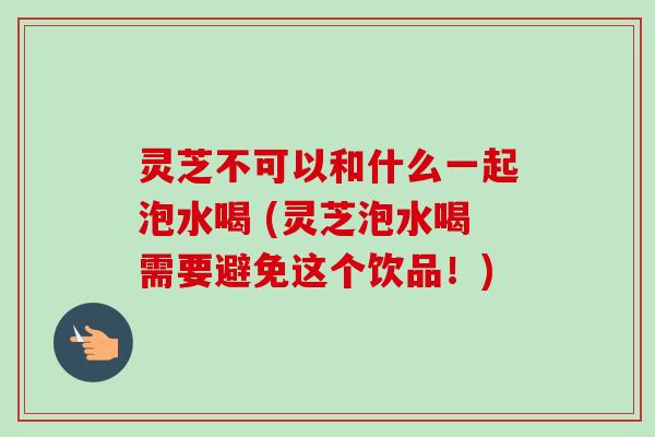 灵芝不可以和什么一起泡水喝 (灵芝泡水喝需要避免这个饮品!) 灵芝不可以和什么一起泡水喝 (灵芝泡水喝需要避免这个饮品!)