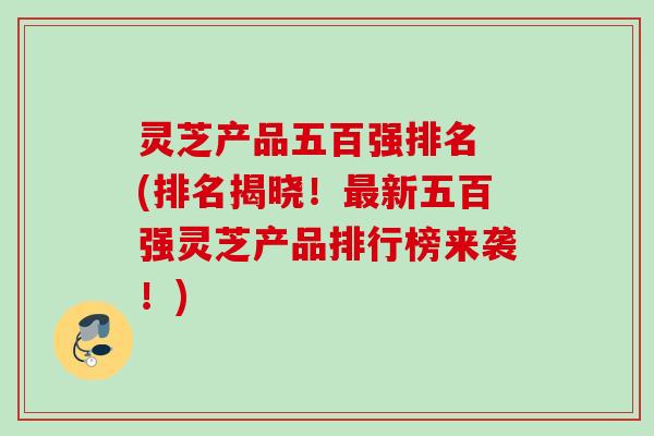 灵芝产品五百强排名 (排名揭晓！最新五百强灵芝产品排行榜来袭！)
