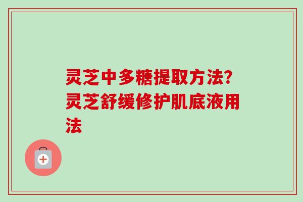 灵芝中多糖提取方法？灵芝舒缓修护肌底液用法