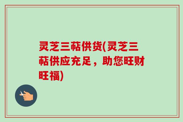 灵芝三萜供货(灵芝三萜供应充足，助您旺财旺福)