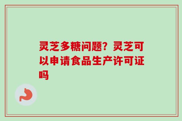 灵芝多糖问题?灵芝可以申请食品生产许可证吗 灵芝多糖问题?灵芝可以申请食品生产许可证吗