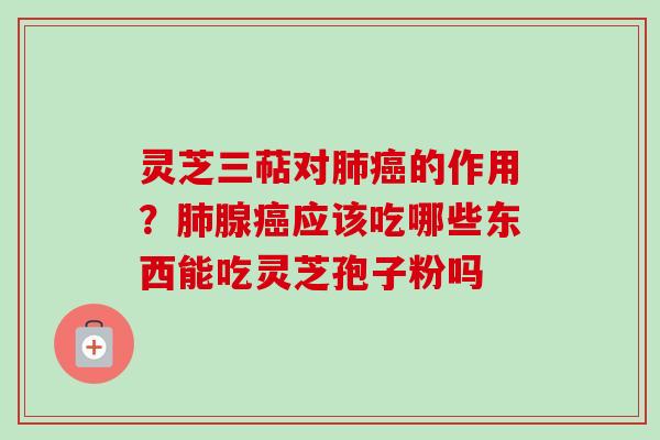 灵芝三萜对肺癌的作用？肺腺癌应该吃哪些东西能吃灵芝孢子粉吗