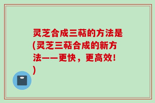 灵芝合成三萜的方法是(灵芝三萜合成的新方法——更快，更高效！)