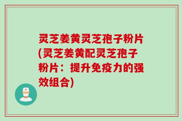 灵芝姜黄灵芝孢子粉片(灵芝姜黄配灵芝孢子粉片：提升免疫力的强效组合)