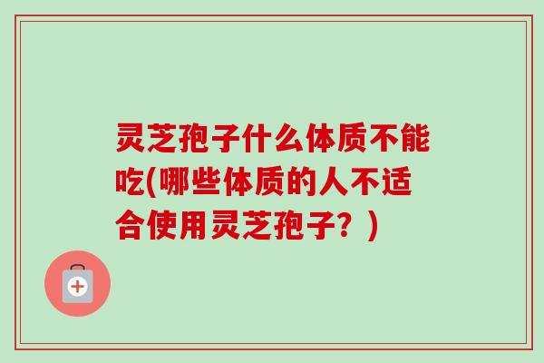 灵芝孢子什么体质不能吃(哪些体质的人不适合使用灵芝孢子？)