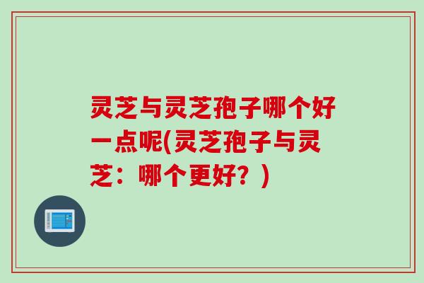 灵芝与灵芝孢子哪个好一点呢(灵芝孢子与灵芝：哪个更好？)