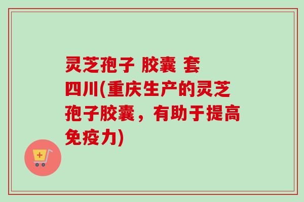 灵芝孢子 胶囊 套 四川(重庆生产的灵芝孢子胶囊,有助于提高免疫力) 灵芝孢子 胶囊 套 四川(重庆生产的灵芝孢子胶囊,有助于提高免疫力)
