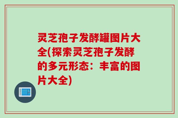 灵芝孢子发酵罐图片大全(探索灵芝孢子发酵的多元形态：丰富的图片大全)