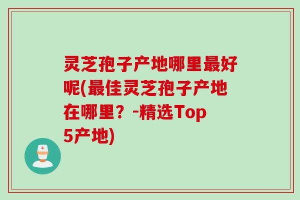 灵芝孢子产地哪里最好呢(最佳灵芝孢子产地在哪里？-精选Top5产地)