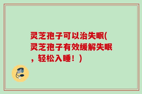 灵芝孢子可以治失眠(灵芝孢子有效缓解失眠，轻松入睡！)