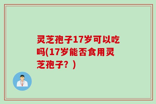 灵芝孢子17岁可以吃吗(17岁能否食用灵芝孢子？)