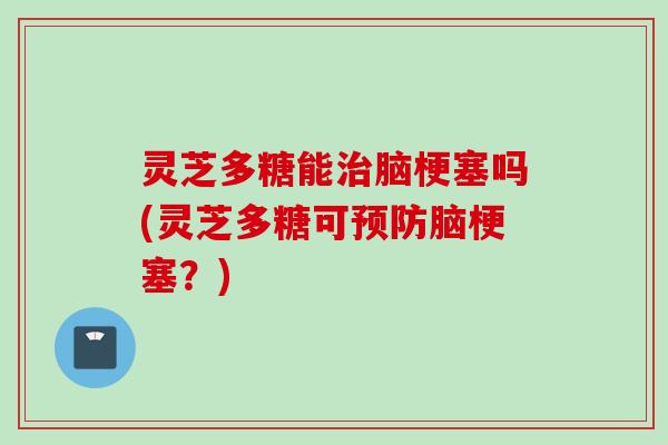 灵芝多糖能治脑梗塞吗(灵芝多糖可预防脑梗塞？)