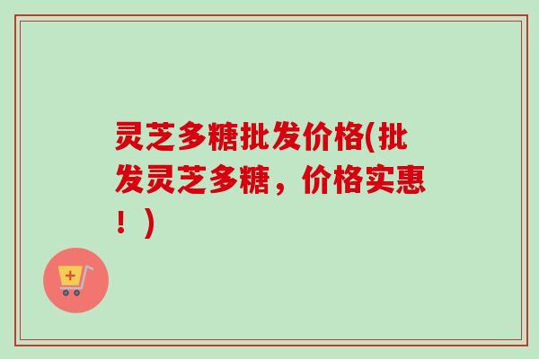 灵芝多糖批发价格(批发灵芝多糖，价格实惠！)
