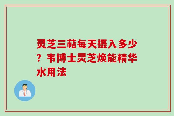 灵芝三萜每天摄入多少？韦博士灵芝焕能精华水用法