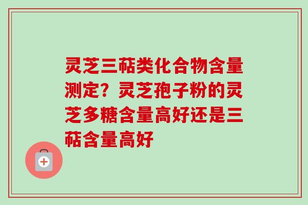 灵芝三萜类化合物含量测定？灵芝孢子粉的灵芝多糖含量高好还是三萜含量高好