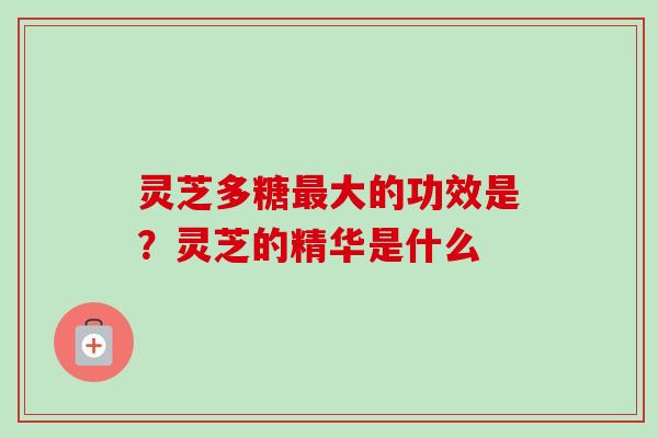 灵芝多糖最大的功效是？灵芝的精华是什么