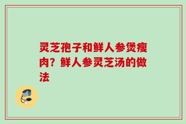 灵芝孢子和鲜人参煲瘦肉？鲜人参灵芝汤的做法