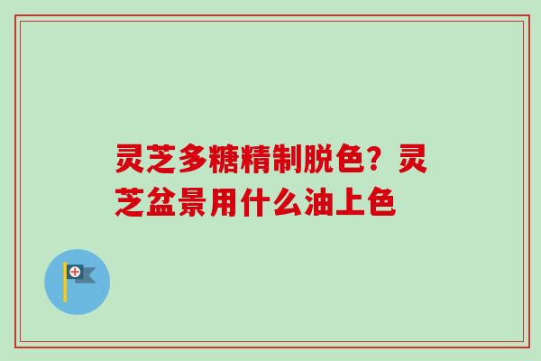 灵芝多糖精制脱色？灵芝盆景用什么油上色