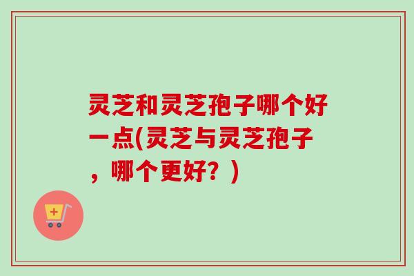灵芝和灵芝孢子哪个好一点(灵芝与灵芝孢子，哪个更好？)