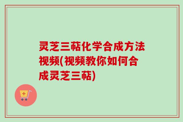 灵芝三萜化学合成方法视频(视频教你如何合成灵芝三萜)