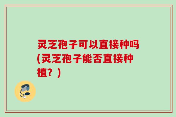灵芝孢子可以直接种吗(灵芝孢子能否直接种植？)