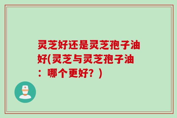 灵芝好还是灵芝孢子油好(灵芝与灵芝孢子油：哪个更好？)